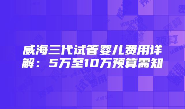 威海三代试管婴儿费用详解：5万至10万预算需知