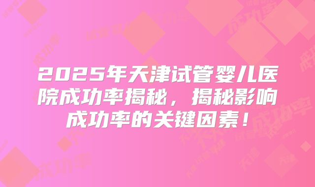 2025年天津试管婴儿医院成功率揭秘,揭秘影响成功率的关键因素!