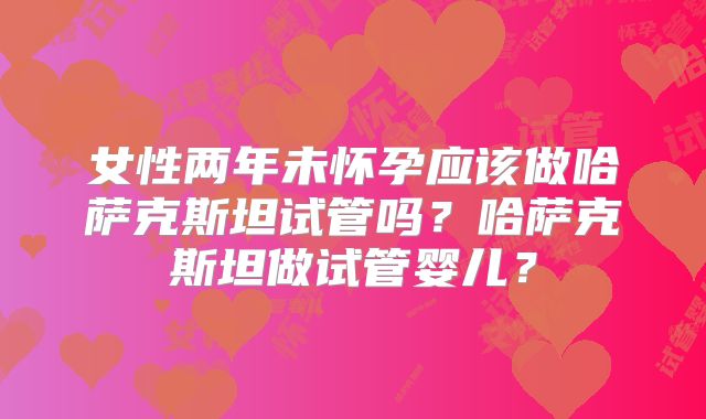 女性两年未怀孕应该做哈萨克斯坦试管吗？哈萨克斯坦做试管婴儿？