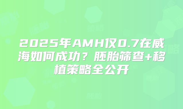 2025年AMH仅0.7在威海如何成功?胚胎筛查+移植策略全公开