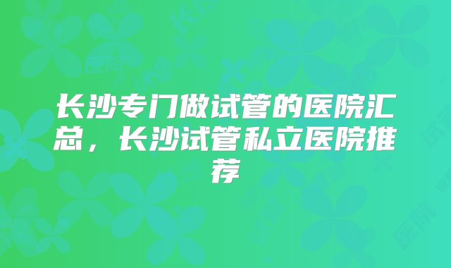 长沙专门做试管的医院汇总,长沙试管私立医院推荐