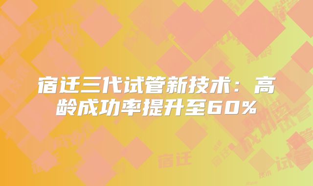 宿迁三代试管新技术：高龄成功率提升至60%