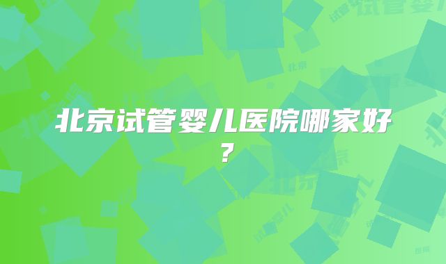 北京试管婴儿医院哪家好?