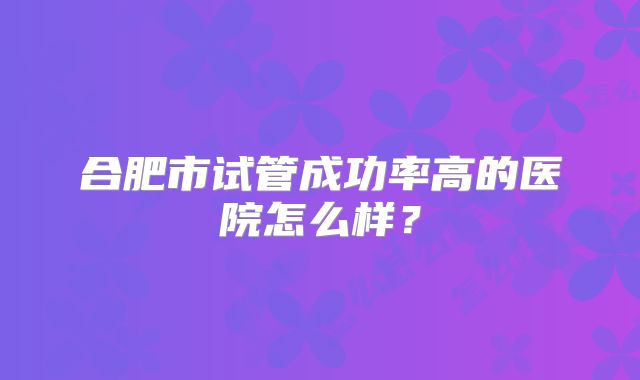 合肥市试管成功率高的医院怎么样?