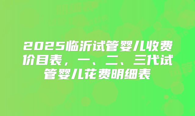 2025临沂试管婴儿收费价目表,一、二、三代试管婴儿花费明细表