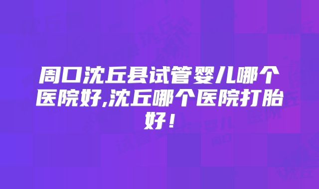 周口沈丘县试管婴儿哪个医院好,沈丘哪个医院打胎好！