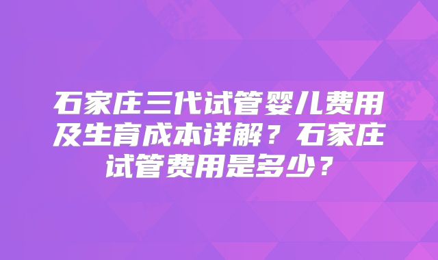 石家庄三代试管婴儿费用及生育成本详解？石家庄试管费用是多少？
