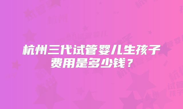 杭州三代试管婴儿生孩子费用是多少钱?