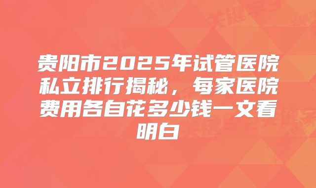贵阳市2025年试管医院私立排行揭秘,每家医院费用各自花多少钱一文看明白