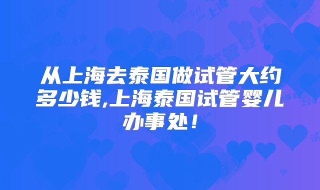 从上海去泰国做试管大约多少钱,上海泰国试管婴儿办事处！