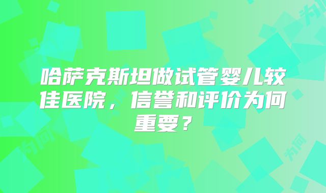 哈萨克斯坦做试管婴儿较佳医院，信誉和评价为何重要？