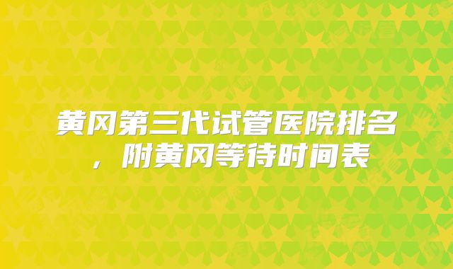 黄冈第三代试管医院排名，附黄冈等待时间表