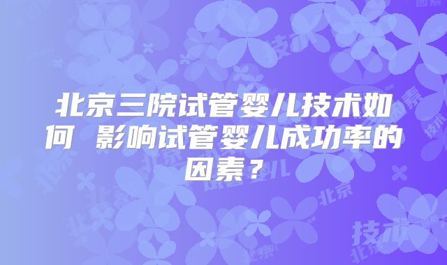北京三院试管婴儿技术如何 影响试管婴儿成功率的因素?