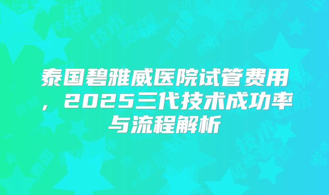 泰国碧雅威医院试管费用,2025三代技术成功率与流程解析