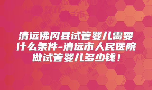清远佛冈县试管婴儿需要什么条件-清远市人民医院做试管婴儿多少钱!