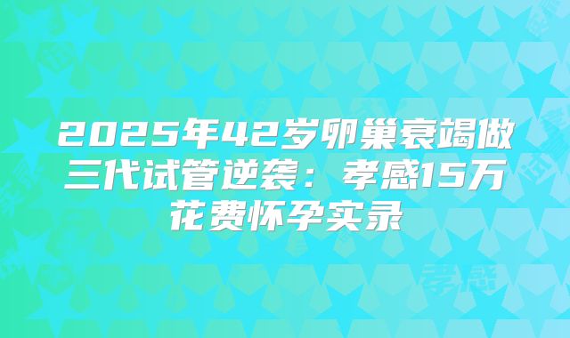 2025年42岁卵巢衰竭做三代试管逆袭：孝感15万花费怀孕实录