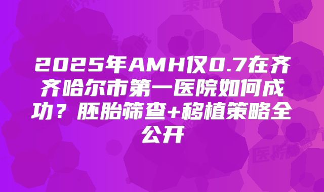 2025年AMH仅0.7在齐齐哈尔市第一医院如何成功?胚胎筛查+移植策略全公开
