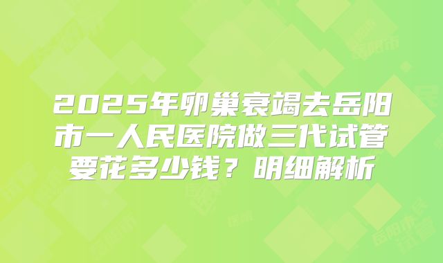 2025年卵巢衰竭去岳阳市一人民医院做三代试管要花多少钱？明细解析