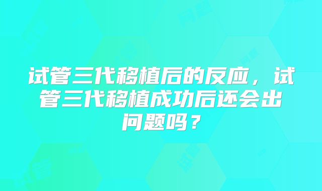 试管三代移植后的反应，试管三代移植成功后还会出问题吗？