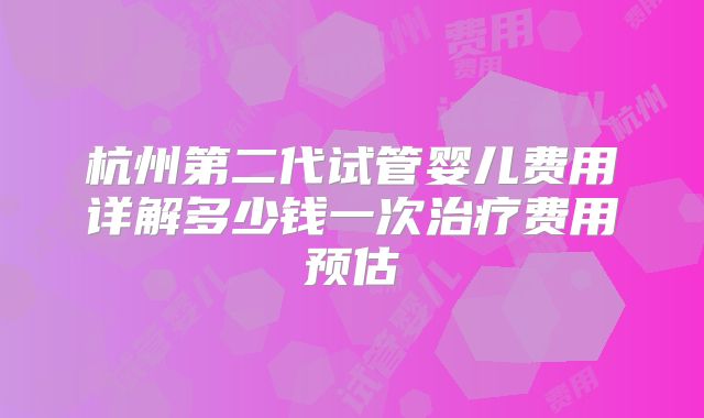 杭州第二代试管婴儿费用详解多少钱一次治疗费用预估