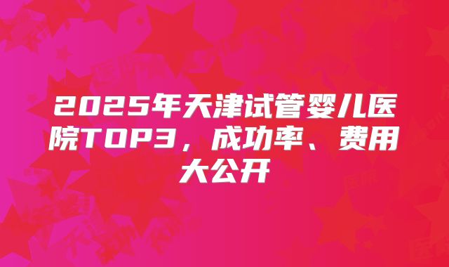 2025年天津试管婴儿医院TOP3，成功率、费用大公开