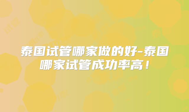 泰国试管哪家做的好-泰国哪家试管成功率高!