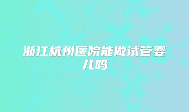 浙江杭州医院能做试管婴儿吗