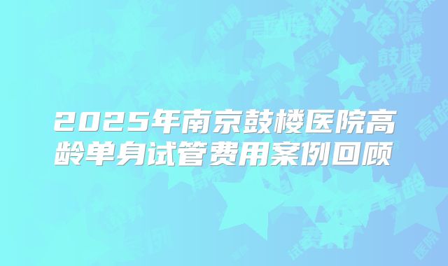 2025年南京鼓楼医院高龄单身试管费用案例回顾