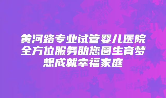 黄河路专业试管婴儿医院全方位服务助您圆生育梦想成就幸福家庭