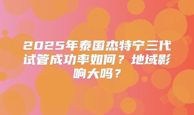 2025年泰国杰特宁三代试管成功率如何?地域影响大吗?