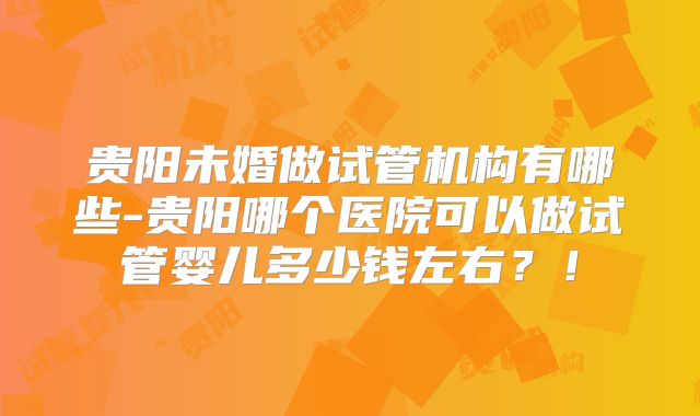 贵阳未婚做试管机构有哪些-贵阳哪个医院可以做试管婴儿多少钱左右？！