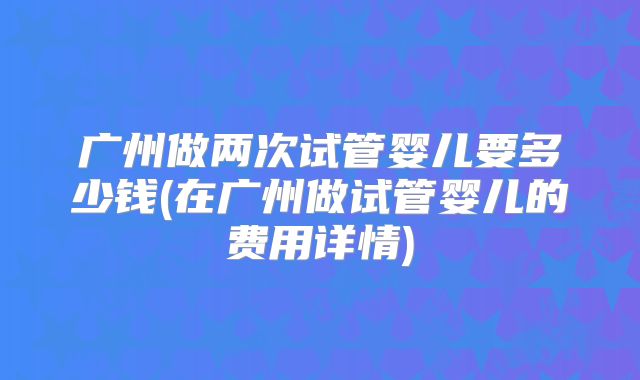 广州做两次试管婴儿要多少钱(在广州做试管婴儿的费用详情)