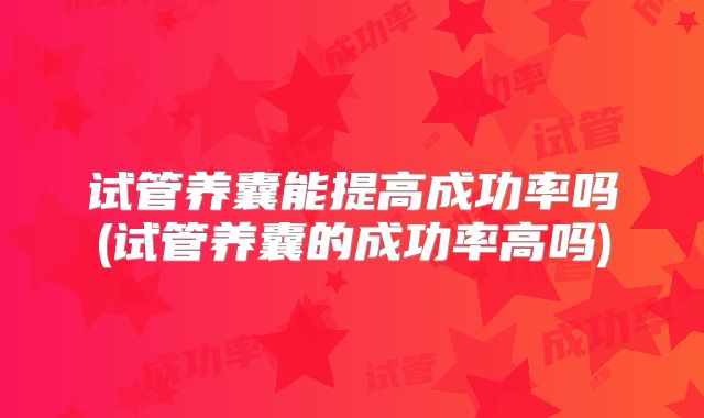 试管养囊能提高成功率吗(试管养囊的成功率高吗)