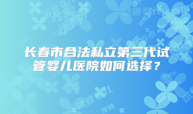 长春市合法私立第三代试管婴儿医院如何选择?