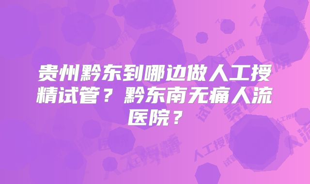 贵州黔东到哪边做人工授精试管?黔东南无痛人流医院?