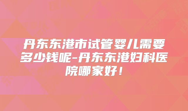 丹东东港市试管婴儿需要多少钱呢-丹东东港妇科医院哪家好!