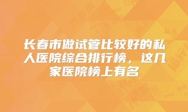 长春市做试管比较好的私人医院综合排行榜,这几家医院榜上有名