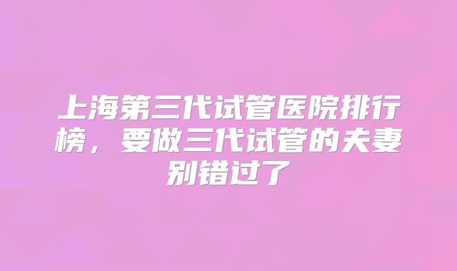 上海第三代试管医院排行榜,要做三代试管的夫妻别错过了
