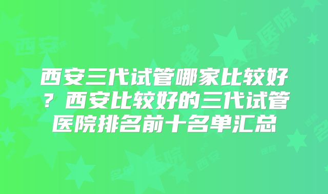 西安三代试管哪家比较好？西安比较好的三代试管医院排名前十名单汇总