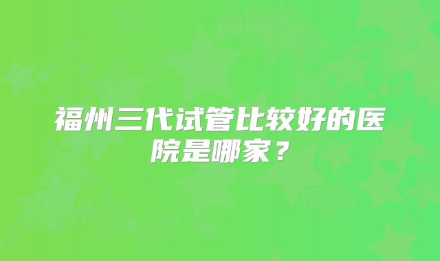 福州三代试管比较好的医院是哪家？
