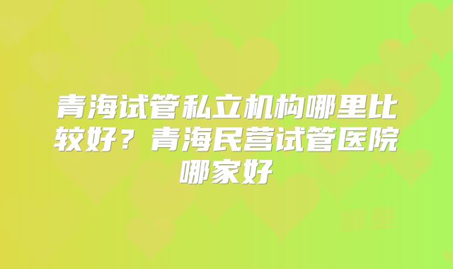 青海试管私立机构哪里比较好?青海民营试管医院哪家好