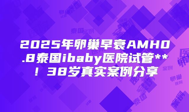2025年卵巢早衰AMH0.8泰国ibaby医院试管**!38岁真实案例分享
