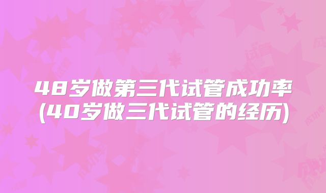 48岁做第三代试管成功率(40岁做三代试管的经历)