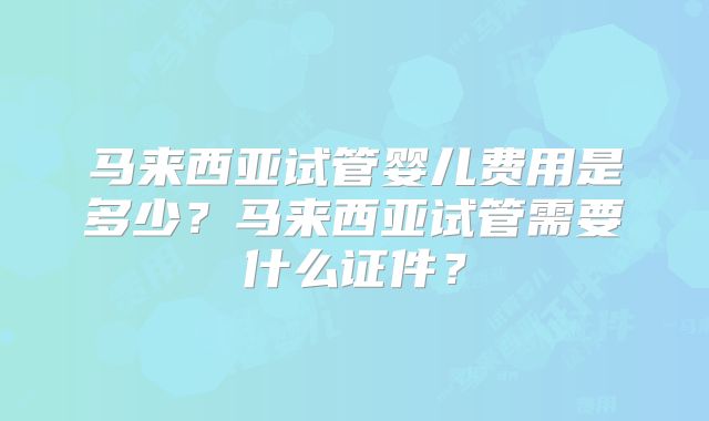 马来西亚试管婴儿费用是多少?马来西亚试管需要什么证件?