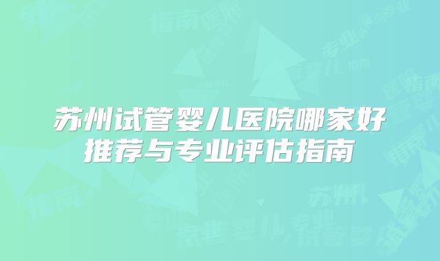 苏州试管婴儿医院哪家好推荐与专业评估指南