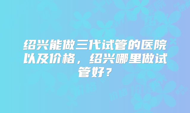 绍兴能做三代试管的医院以及价格，绍兴哪里做试管好？