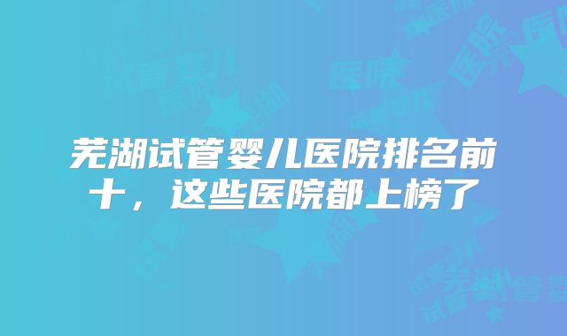 芜湖试管婴儿医院排名前十,这些医院都上榜了