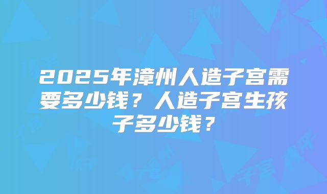 2025年漳州人造子宫需要多少钱?人造子宫生孩子多少钱?