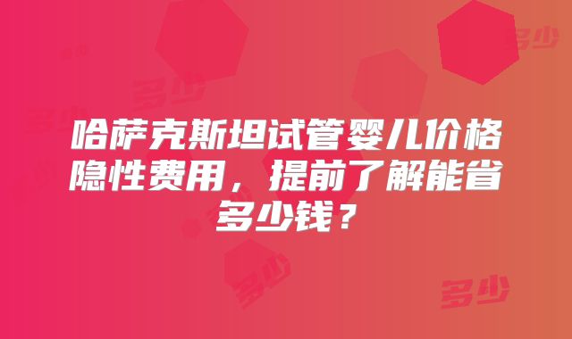 哈萨克斯坦试管婴儿价格隐性费用,提前了解能省多少钱?