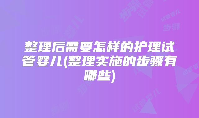 整理后需要怎样的护理试管婴儿(整理实施的步骤有哪些)